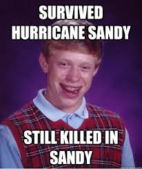 Survived hurricane sandy still killed in sandy &middot; Survived hurricane sandy still killed in sandy Bad Luck Brian &middot; add your own caption. 21,667 shares - 1dd1c69792bdea98298279d0038d5eafdc4488b72dfa03282eca4a5b4d22dfde