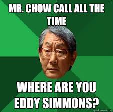 Mr. Chow call all the time where are you Eddy Simmons? Mr. Chow call all the time where are you Eddy Simmons? High Expectations Asian &middot; add your own caption - 28c8df646b51e8a5ab597de5e8b335688c079eaa2dedae3283bb9a5c006a0bec