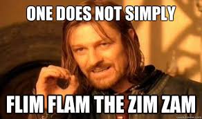 One Does Not Simply Flim Flam the Zim Zam. One Does Not Simply Flim Flam the Zim Zam - One Does Not Simply Flim Flam. add your own caption. 176 shares - f86ce7ac5b6df5ebbfaf7a1c544598c35d0b27b9e6ef8c12c5356438eaaaf425