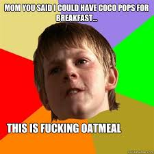Mom you said i could have coco pops for breakfast... this is fucking oatmeal. Mom you said i could have coco pops for breakfast... this is fucking - b280f50ad5bd094a2c4499e7ea75a01ea068a926ec98c190af71d009a3c17991