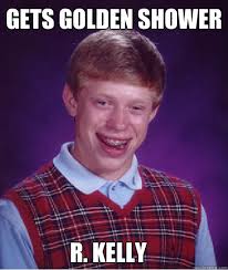 Gets Golden shower R. Kelly. Gets Golden shower R. Kelly - Gets Golden shower R. Kelly Bad Luck Brian. add your own caption. 132 shares - 280cbf44b005702d01f5850d5f2f88823cee724c6d205cac7855c46db6f2c11f