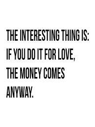 The interesting thing is: if you do it for love, the money comes ... via Relatably.com