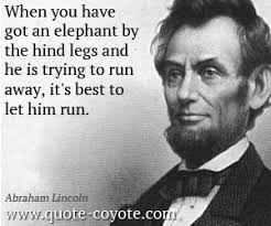 Abraham Lincoln - When you have got an elephant by the hind legs and he is - Abraham-Lincoln-Quotes-When-you-have-got-an-elephant-by-the-hind-legs-and-he-is-trying-to-run-away-its-best-to-let-him-run