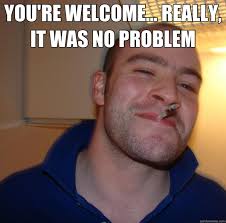 YOU&#39;RE WELCOME... REALLY, IT WAS NO PROBLEM - Good Guy Greg ... via Relatably.com