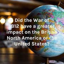 Did the War of 1812 have a greater impact on the British North America or the United States?