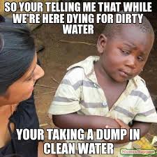 so your telling me that while we&#39;re here dying for dirty water ... via Relatably.com
