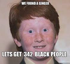 WE FOUND A GINGER LETS GET 342 BLACK PEOPLE. WE FOUND A GINGER LETS GET 342 BLACK PEOPLE - WE FOUND A GINGER LETS GET. add your own caption. 985 shares - 38c8785afc9df315295b2721320a029ed7e381903f343a5ec1472e847faddb45
